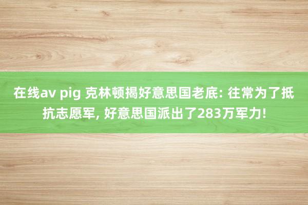 在线av pig 克林顿揭好意思国老底: 往常为了抵抗志愿军， 好意思国派出了283万军力!