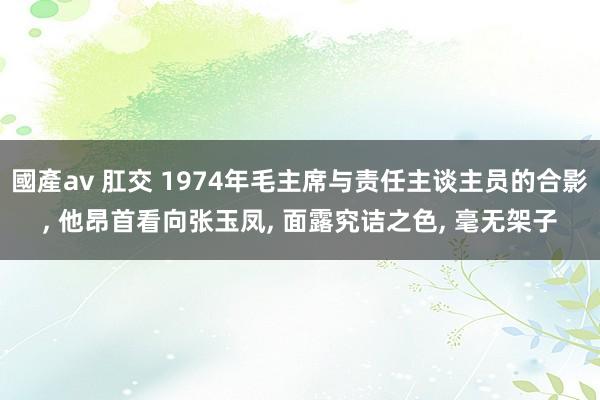 國產av 肛交 1974年毛主席与责任主谈主员的合影， 他昂首看向张玉凤， 面露究诘之色， 毫无架子