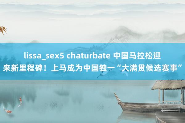 lissa_sex5 chaturbate 中国马拉松迎来新里程碑！上马成为中国独一“大满贯候选赛事”