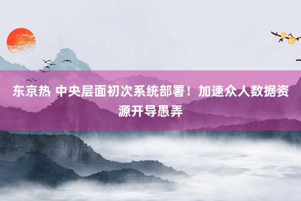 东京热 中央层面初次系统部署！加速众人数据资源开导愚弄