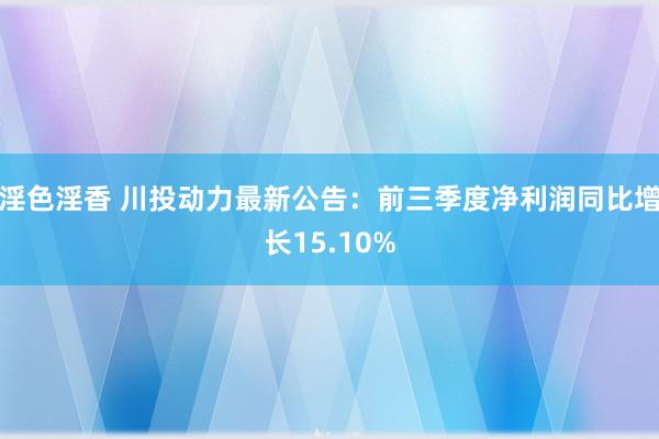 淫色淫香 川投动力最新公告：前三季度净利润同比增长15.10%