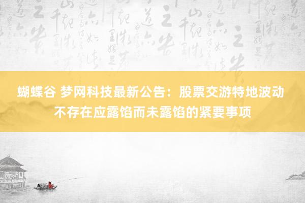 蝴蝶谷 梦网科技最新公告：股票交游特地波动 不存在应露馅而未露馅的紧要事项