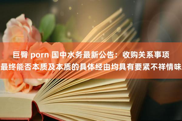 巨臀 porn 国中水务最新公告：收购关系事项最终能否本质及本质的具体经由均具有要紧不祥情味