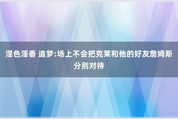 淫色淫香 追梦:场上不会把克莱和他的好友詹姆斯分别对待