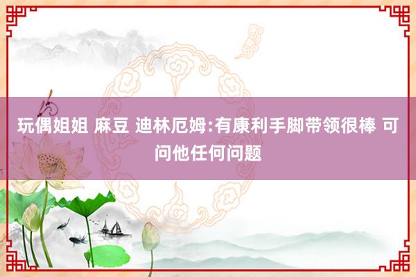 玩偶姐姐 麻豆 迪林厄姆:有康利手脚带领很棒 可问他任何问题