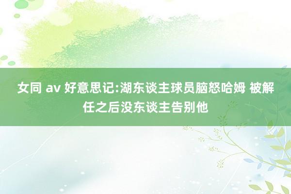 女同 av 好意思记:湖东谈主球员脑怒哈姆 被解任之后没东谈主告别他