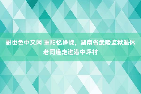 哥也色中文网 重阳忆峥嵘，湖南省武陵监狱退休老同道走进港中坪村