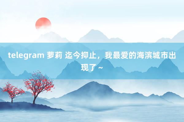 telegram 萝莉 迄今抑止，我最爱的海滨城市出现了～