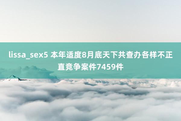 lissa_sex5 本年适度8月底天下共查办各样不正直竞争案件7459件