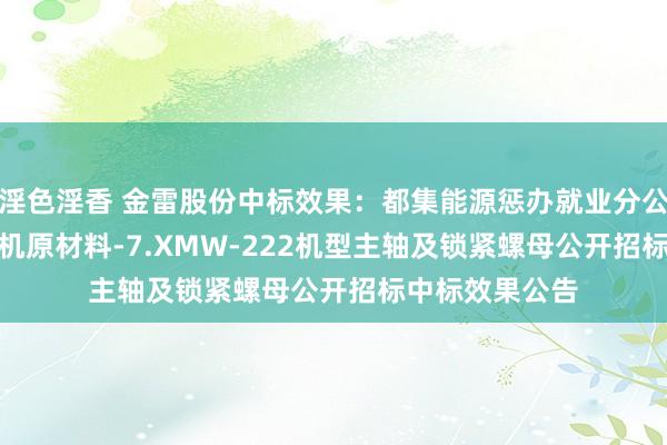 淫色淫香 金雷股份中标效果：都集能源惩办就业分公司-2024年风机原材料-7.XMW-222机型主轴及锁紧螺母公开招标中标效果公告