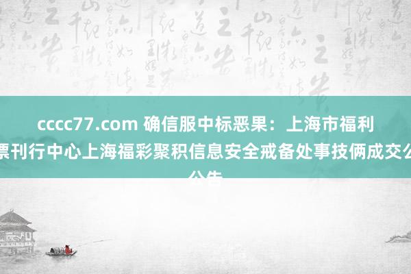 cccc77.com 确信服中标恶果：上海市福利彩票刊行中心上海福彩聚积信息安全戒备处事技俩成交公告