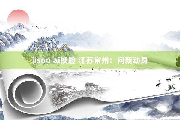 jisoo ai换脸 江苏常州：向新动身