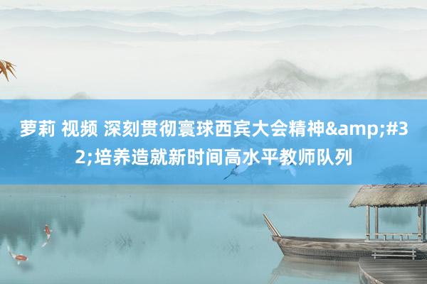 萝莉 视频 深刻贯彻寰球西宾大会精神&#32;培养造就新时间高水平教师队列