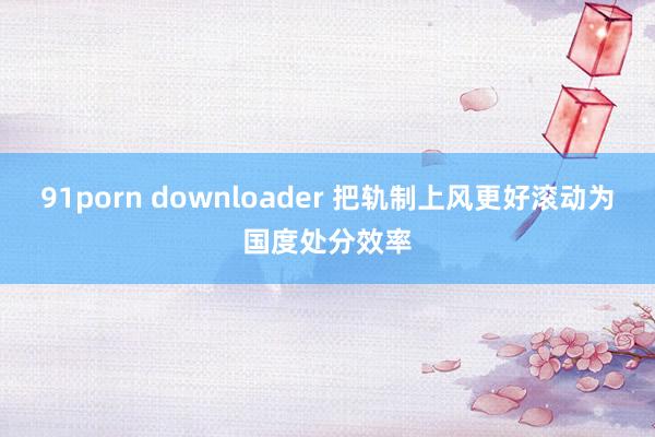 91porn downloader 把轨制上风更好滚动为国度处分效率