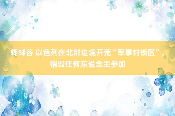 蝴蝶谷 以色列在北部边境开荒“军事封锁区”，销毁任何东说念主参加