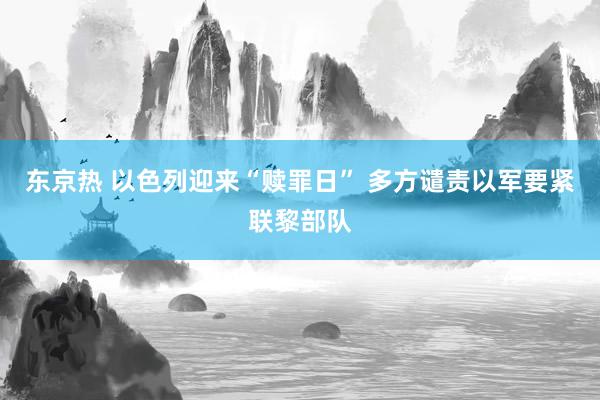 东京热 以色列迎来“赎罪日” 多方谴责以军要紧联黎部队