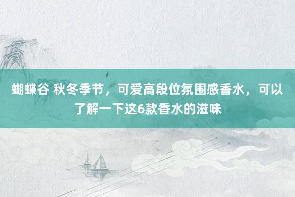 蝴蝶谷 秋冬季节，可爱高段位氛围感香水，可以了解一下这6款香水的滋味