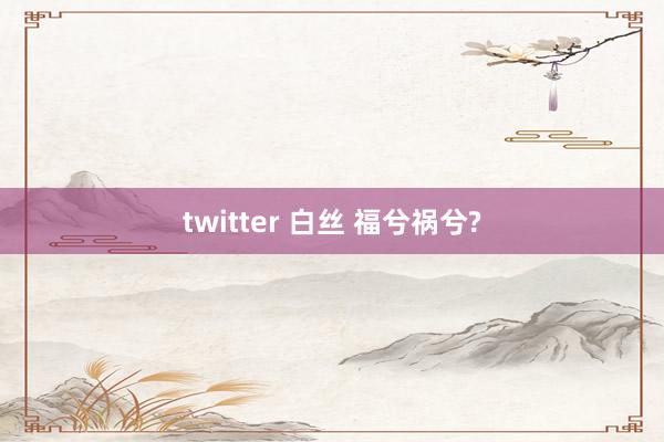 twitter 白丝 福兮祸兮?