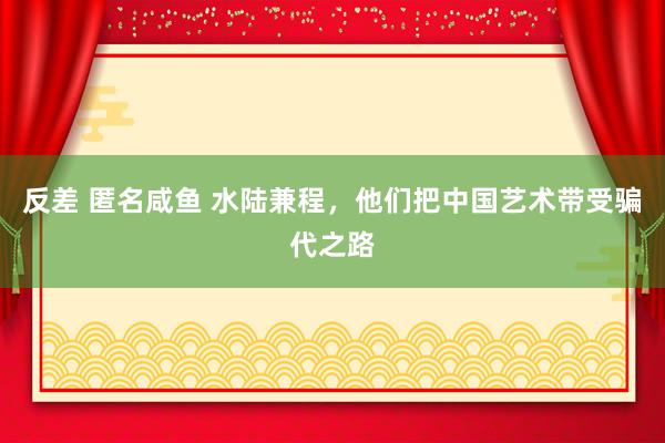 反差 匿名咸鱼 水陆兼程，他们把中国艺术带受骗代之路