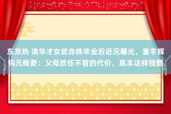 东京热 清华才女武亦姝毕业后近况曝光，董宇辉钩元概要：父母放任不管的代价，底本这样残酷