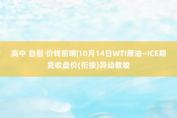 高中 自慰 价钱前哨|10月14日WTI原油—ICE期货收盘价(衔接)异动教唆