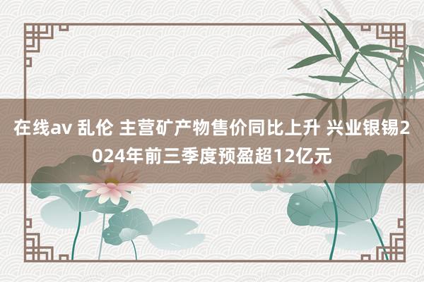 在线av 乱伦 主营矿产物售价同比上升 兴业银锡2024年前三季度预盈超12亿元