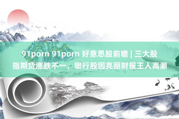 91porn 91porn 好意思股前瞻 | 三大股指期货涨跌不一，银行股因亮丽财报王人高潮