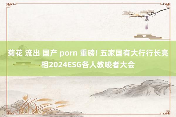 菊花 流出 国产 porn 重磅! 五家国有大行行长亮相2024ESG各人教唆者大会