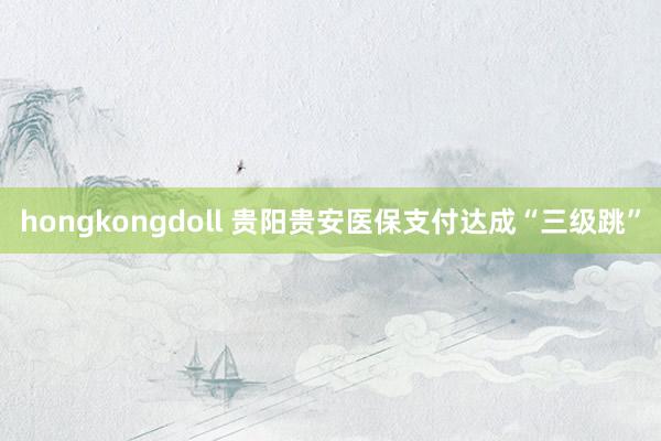 hongkongdoll 贵阳贵安医保支付达成“三级跳”