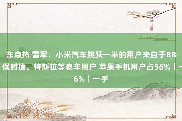 东京热 雷军：小米汽车跳跃一半的用户来自于BBA、保时捷、特斯拉等豪车用户 苹果手机用户占56%丨一手