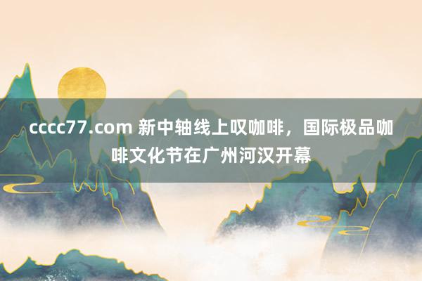 cccc77.com 新中轴线上叹咖啡，国际极品咖啡文化节在广州河汉开幕