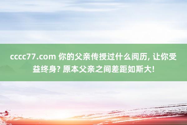 cccc77.com 你的父亲传授过什么阅历， 让你受益终身? 原本父亲之间差距如斯大!