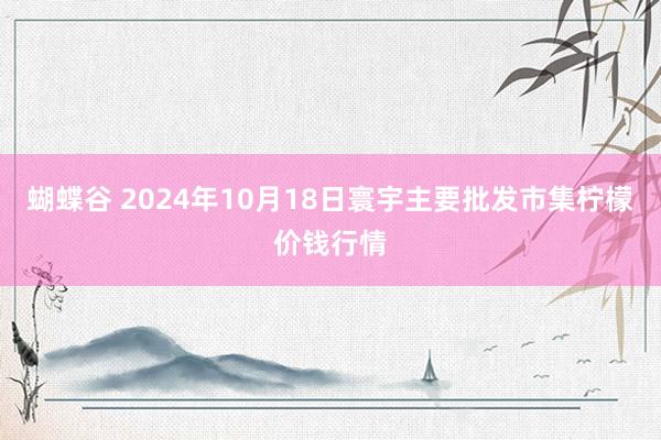 蝴蝶谷 2024年10月18日寰宇主要批发市集柠檬价钱行情