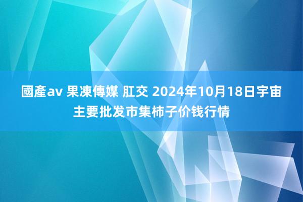 國產av 果凍傳媒 肛交 2024年10月18日宇宙主要批发市集柿子价钱行情