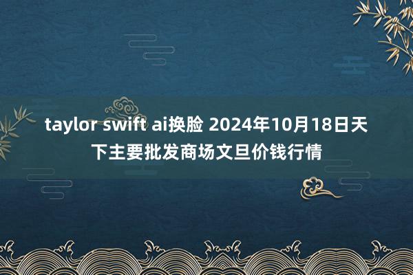 taylor swift ai换脸 2024年10月18日天下主要批发商场文旦价钱行情