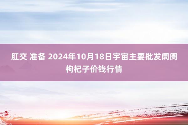 肛交 准备 2024年10月18日宇宙主要批发阛阓枸杞子价钱行情