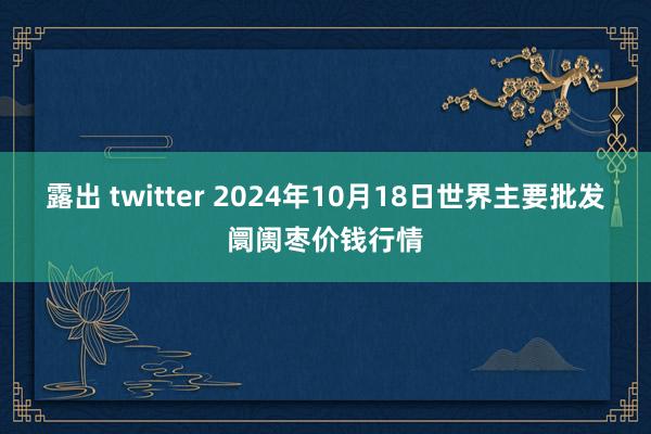 露出 twitter 2024年10月18日世界主要批发阛阓枣价钱行情