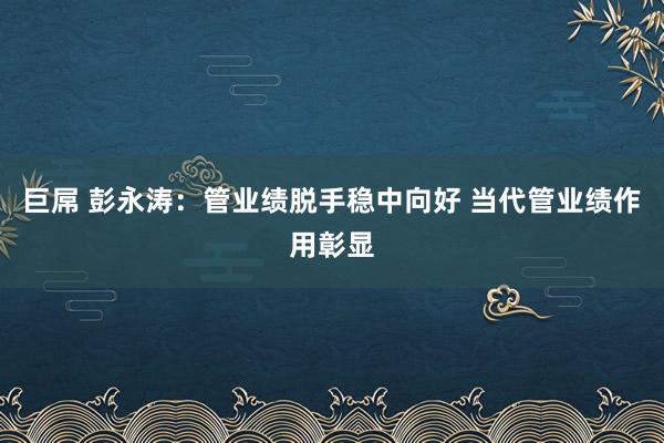 巨屌 彭永涛：管业绩脱手稳中向好 当代管业绩作用彰显