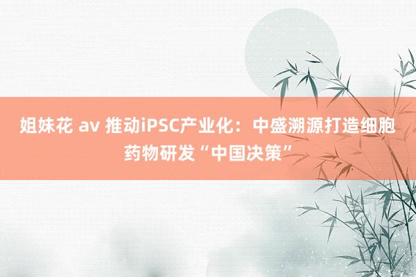 姐妹花 av 推动iPSC产业化：中盛溯源打造细胞药物研发“中国决策”