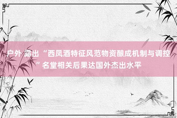 户外 露出 “西凤酒特征风范物资酿成机制与调控”名堂相关后果达国外杰出水平