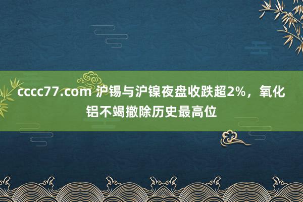 cccc77.com 沪锡与沪镍夜盘收跌超2%，氧化铝不竭撤除历史最高位