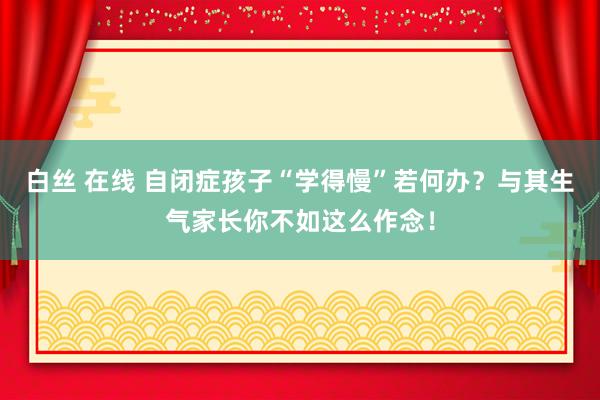 白丝 在线 自闭症孩子“学得慢”若何办？与其生气家长你不如这么作念！