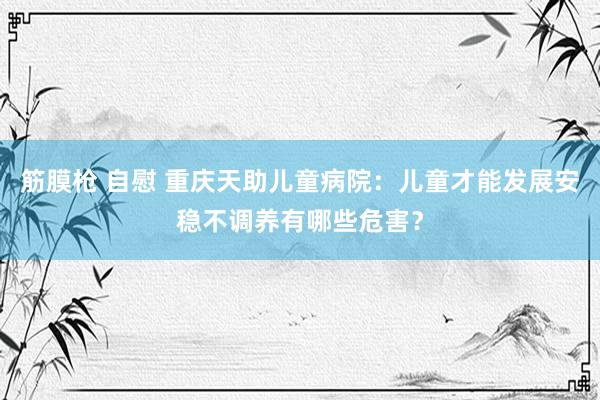 筋膜枪 自慰 重庆天助儿童病院：儿童才能发展安稳不调养有哪些危害？