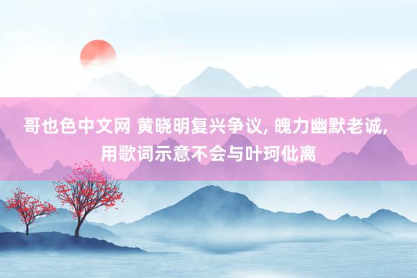 哥也色中文网 黄晓明复兴争议， 魄力幽默老诚， 用歌词示意不会与叶珂仳离