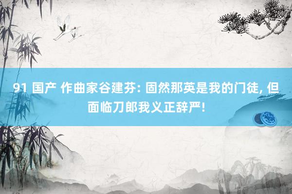 91 国产 作曲家谷建芬: 固然那英是我的门徒， 但面临刀郎我义正辞严!