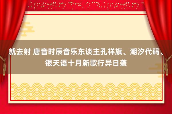 就去射 唐音时辰音乐东谈主孔祥旗、潮汐代码、银天语十月新歌行异日袭