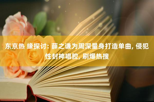 东京热 缘探讨: 薛之谦为周深量身打造单曲， 侵犯性封神唱腔， 刷爆热搜