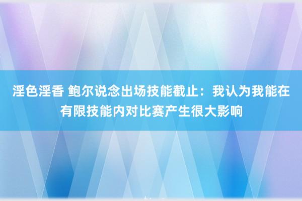 淫色淫香 鲍尔说念出场技能截止：我认为我能在有限技能内对比赛产生很大影响