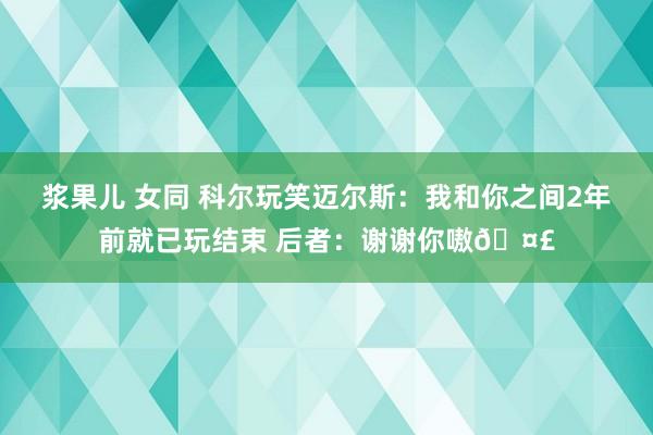 浆果儿 女同 科尔玩笑迈尔斯：我和你之间2年前就已玩结束 后者：谢谢你嗷🤣