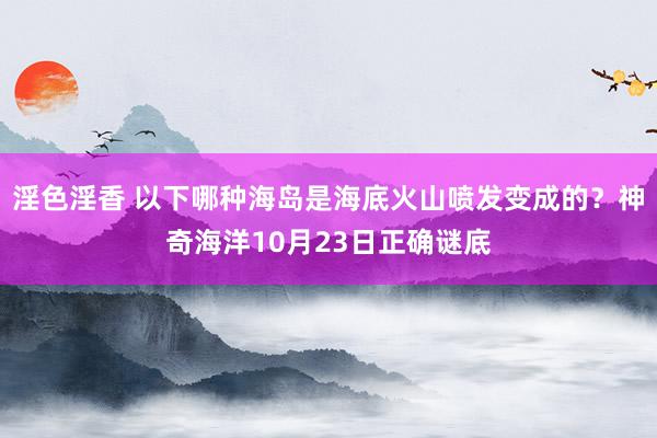 淫色淫香 以下哪种海岛是海底火山喷发变成的？神奇海洋10月23日正确谜底